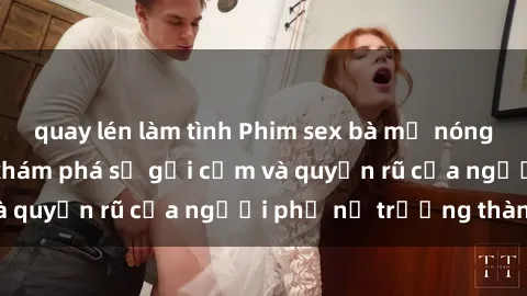 quay lén làm tình Phim sex bà mẹ nóng bỏng: Hành trình khám phá sự gợi cảm và quyến rũ của người phụ nữ trưởng thành.