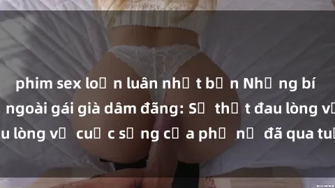 phim sex loạn luân nhật bản Những bí mật đằng sau vẻ ngoài gái già dâm đãng: Sự thật đau lòng về cuộc sống của phụ nữ đã qua tuổi thanh xuân