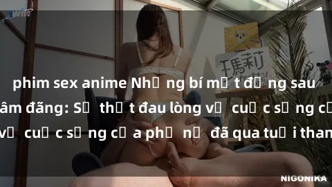 phim sex anime Những bí mật đằng sau vẻ ngoài gái già dâm đãng: Sự thật đau lòng về cuộc sống của phụ nữ đã qua tuổi thanh xuân