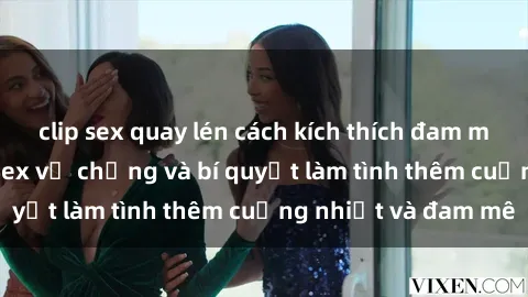 clip sex quay lén cách kích thích đam mê trong hôn nhân: Sex vợ chồng và bí quyết làm tình thêm cuồng nhiệt và đam mê