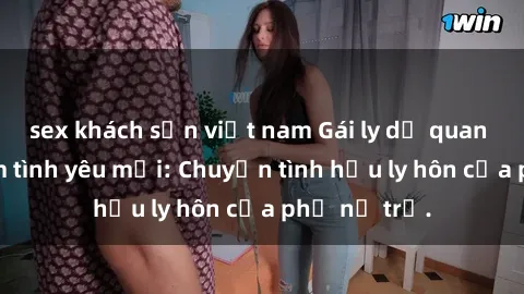 sex khách sạn việt nam Gái ly dị quan hệ tìm kiếm tình yêu mới: Chuyện tình hậu ly hôn của phụ nữ trẻ.
