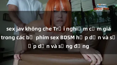 sex jav không che Trải nghiệm cảm giác mới lạ trong các bộ phim sex BDSM hấp dẫn và sống động