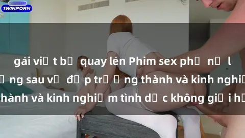 gái việt bị quay lén Phim sex phụ nữ lớn tuổi: Sức hút đằng sau vẻ đẹp trưởng thành và kinh nghiệm tình dục không giới hạn