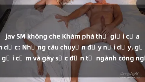 jav SM không che Khám phá thế giới của phim sex nô lệ tình dục: Những câu chuyện đầy nổi dậy, gợi cảm và gây sốc đến từ ngành công nghiệp giải trí đen tối