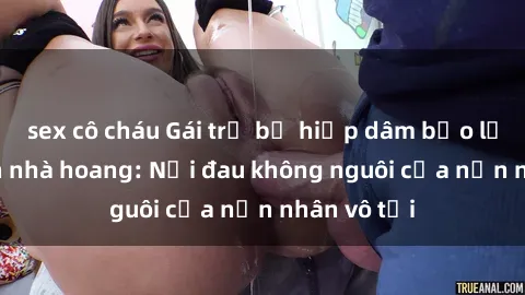 sex cô cháu Gái trẻ bị hiếp dâm bạo lực trong căn nhà hoang: Nỗi đau không nguôi của nạn nhân vô tội