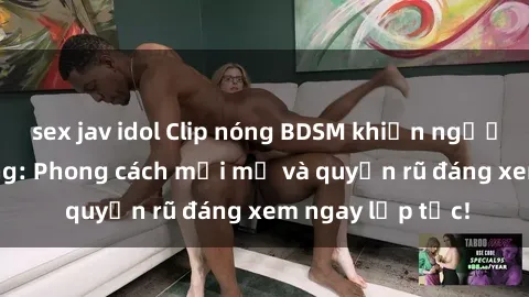 sex jav idol Clip nóng BDSM khiến người xem phát cuồng: Phong cách mới mẻ và quyến rũ đáng xem ngay lập tức!