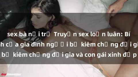 sex bà nội trợ Truyện sex loạn luân: Bí mật đầy kích thích của gia đình người bố kiêm chồng đại gia và con gái xinh đẹp