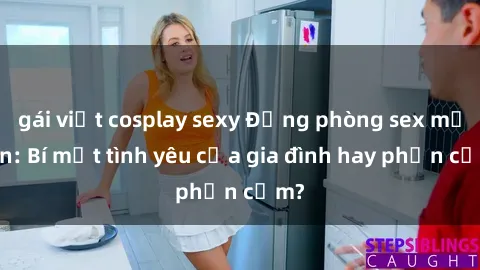 gái việt cosplay sexy Động phòng sex mẹ con: Bí mật tình yêu của gia đình hay phản cảm?