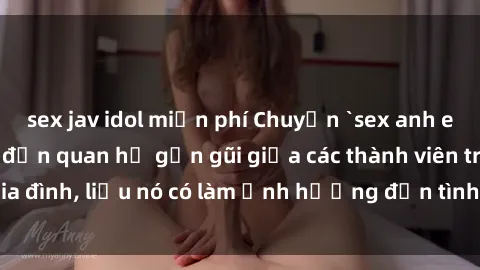 sex jav idol miễn phí Chuyện `sex anh em ruột` - Đề cập đến quan hệ gần gũi giữa các thành viên trong gia đình, liệu nó có làm ảnh hưởng đến tình cảm gia đình hay không?