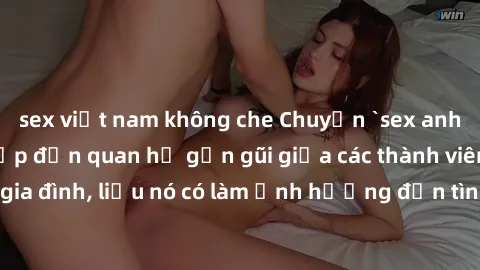 sex việt nam không che Chuyện `sex anh em ruột` - Đề cập đến quan hệ gần gũi giữa các thành viên trong gia đình, liệu nó có làm ảnh hưởng đến tình cảm gia đình hay không?