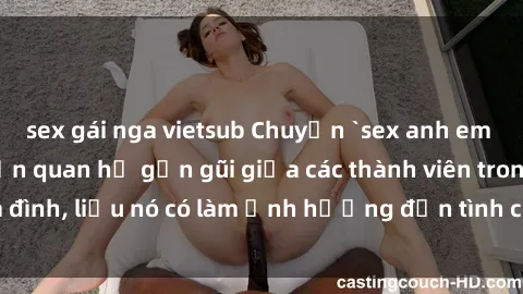 sex gái nga vietsub Chuyện `sex anh em ruột` - Đề cập đến quan hệ gần gũi giữa các thành viên trong gia đình, liệu nó có làm ảnh hưởng đến tình cảm gia đình hay không?