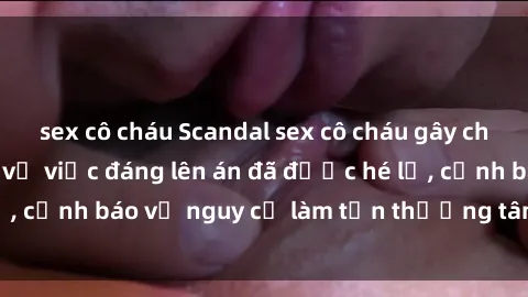 sex cô cháu Scandal sex cô cháu gây chấn động: Chi tiết vụ việc đáng lên án đã được hé lộ, cảnh báo về nguy cơ làm tổn thương tâm hồn trẻ em.