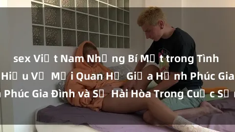 sex Việt Nam Những Bí Mật trong Tình Dục Gia Đình: Tìm Hiểu Về Mối Quan Hệ Giữa Hạnh Phúc Gia Đình và Sự Hài Hòa Trong Cuộc Sống Tình Dục
