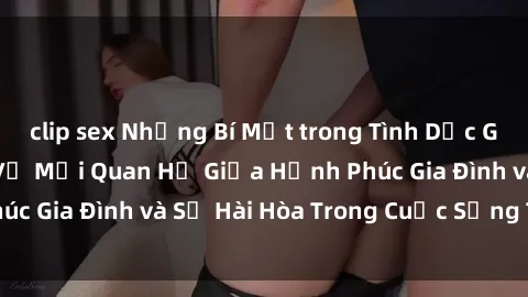 clip sex Những Bí Mật trong Tình Dục Gia Đình: Tìm Hiểu Về Mối Quan Hệ Giữa Hạnh Phúc Gia Đình và Sự Hài Hòa Trong Cuộc Sống Tình Dục