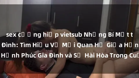 sex cưỡng hiếp vietsub Những Bí Mật trong Tình Dục Gia Đình: Tìm Hiểu Về Mối Quan Hệ Giữa Hạnh Phúc Gia Đình và Sự Hài Hòa Trong Cuộc Sống Tình Dục