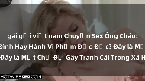 gái gọi việt nam Chuyện Sex Ông Cháu: Mối Quan Hệ Gia Đình Hay Hành Vi Phạm Đạo Đức? Đây là Một Chủ Đề Gây Tranh Cãi Trong Xã Hội Hiện Nay.