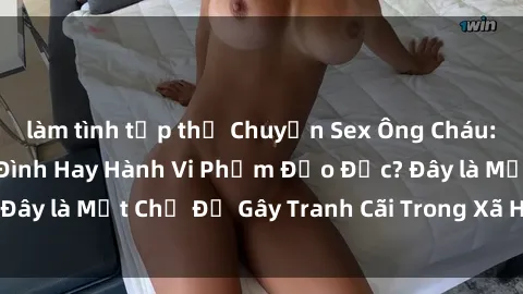 làm tình tập thể Chuyện Sex Ông Cháu: Mối Quan Hệ Gia Đình Hay Hành Vi Phạm Đạo Đức? Đây là Một Chủ Đề Gây Tranh Cãi Trong Xã Hội Hiện Nay.