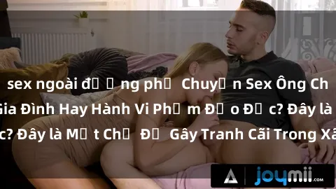 sex ngoài đường phố Chuyện Sex Ông Cháu: Mối Quan Hệ Gia Đình Hay Hành Vi Phạm Đạo Đức? Đây là Một Chủ Đề Gây Tranh Cãi Trong Xã Hội Hiện Nay.