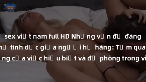 sex việt nam full HD Những vấn đề đáng quan tâm về quan hệ tình dục giữa người họ hàng: Tầm quan trọng của việc hiểu biết và đề phòng trong việc tiếp xúc trong gia đình.