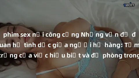 phim sex nơi công cộng Những vấn đề đáng quan tâm về quan hệ tình dục giữa người họ hàng: Tầm quan trọng của việc hiểu biết và đề phòng trong việc tiếp xúc trong gia đình.