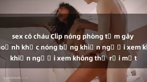 sex cô cháu Clip nóng phòng tắm gây sốt: Cận cảnh khoảnh khắc nóng bỏng khiến người xem không thể rời mắt