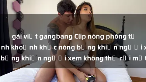 gái việt gangbang Clip nóng phòng tắm gây sốt: Cận cảnh khoảnh khắc nóng bỏng khiến người xem không thể rời mắt