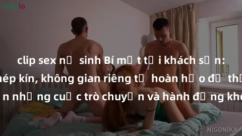 clip sex nữ sinh Bí mật tại khách sạn: Phòng quay lén khép kín, không gian riêng tư hoàn hảo để thực hiện những cuộc trò chuyện và hành động không bị người khác phát hiện.