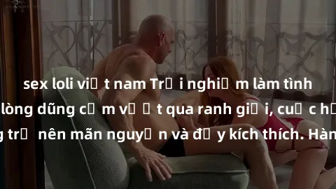sex loli việt nam Trải nghiệm làm tình ngoài đường: Khi lòng dũng cảm vượt qua ranh giới, cuộc hẹn nơi công cộng trở nên mãn nguyện và đầy kích thích. Hành vi nguy hiểm, nhưng cũng tạo nên cảm giác mớ