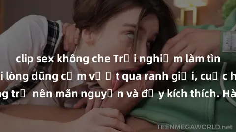 clip sex không che Trải nghiệm làm tình ngoài đường: Khi lòng dũng cảm vượt qua ranh giới, cuộc hẹn nơi công cộng trở nên mãn nguyện và đầy kích thích. Hành vi nguy hiểm, nhưng cũng tạo nên cảm giác m