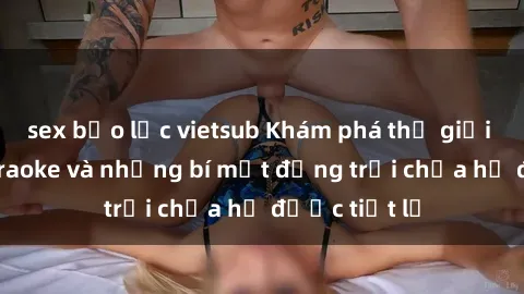 sex bạo lực vietsub Khám phá thế giới sex quán karaoke và những bí mật động trời chưa hề được tiết lộ