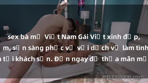 sex bà mẹ Việt Nam Gái Việt xinh đẹp, nồng nàn tình cảm, sẵn sàng phục vụ với dịch vụ làm tình tại khách sạn. Đến ngay để thỏa mãn mọi khao khát của bạn!