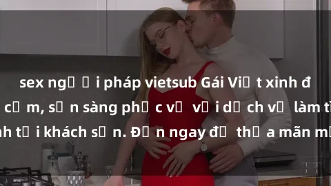 sex người pháp vietsub Gái Việt xinh đẹp, nồng nàn tình cảm, sẵn sàng phục vụ với dịch vụ làm tình tại khách sạn. Đến ngay để thỏa mãn mọi khao khát của bạn!