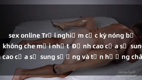 sex online Trải nghiệm cực kỳ nóng bỏng trong phim sex  không che mới nhất  Đỉnh cao của sự sung sướng và tận hưởng chân thật