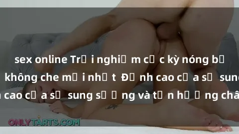 sex online Trải nghiệm cực kỳ nóng bỏng trong phim sex  không che mới nhất  Đỉnh cao của sự sung sướng và tận hưởng chân thật
