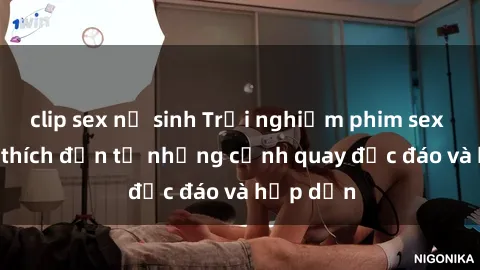 clip sex nữ sinh Trải nghiệm phim sex : Sự kích thích đến từ những cảnh quay độc đáo và hấp dẫn