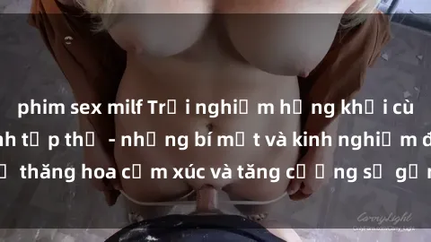 phim sex milf Trải nghiệm hứng khởi cùng với việc làm tình tập thể - những bí mật và kinh nghiệm để thăng hoa cảm xúc và tăng cường sự gắn kết trong mối quan hệ