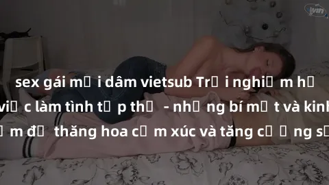 sex gái mại dâm vietsub Trải nghiệm hứng khởi cùng với việc làm tình tập thể - những bí mật và kinh nghiệm để thăng hoa cảm xúc và tăng cường sự gắn kết trong mối quan hệ
