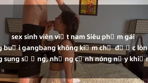 sex sinh viên việt nam Siêu phẩm gái Việt tham gia trong buổi gangbang không kiềm chế được lòng sung sướng, những cảnh nóng nảy khiến ai cũng phải mãn nhãn