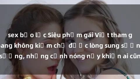 sex bạo lực Siêu phẩm gái Việt tham gia trong buổi gangbang không kiềm chế được lòng sung sướng, những cảnh nóng nảy khiến ai cũng phải mãn nhãn