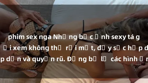 phim sex nga Những bức ảnh sexy tá gợi cảm khiến người xem không thể rời mắt, đầy sức hấp dẫn và quyến rũ. Đừng bỏ lỡ các hình ảnh nóng bỏng này!
