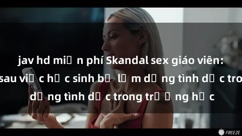 jav hd miễn phí Skandal sex giáo viên: Sự thật đằng sau việc học sinh bị lạm dụng tình dục trong trường học