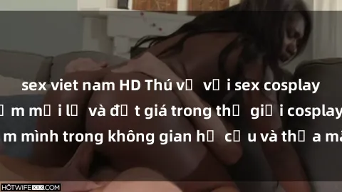 sex viet nam HD Thú vị với sex cosplay anime: Trải nghiệm mới lạ và đắt giá trong thế giới cosplay! Đắm mình trong không gian hư cấu và thỏa mãn niềm đam mê của bạn!