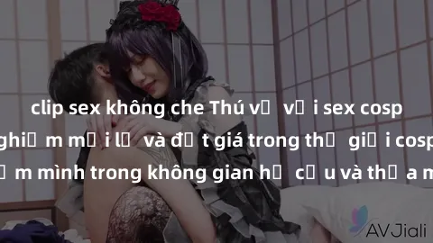 clip sex không che Thú vị với sex cosplay anime: Trải nghiệm mới lạ và đắt giá trong thế giới cosplay! Đắm mình trong không gian hư cấu và thỏa mãn niềm đam mê của bạn!