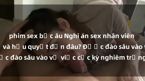 phim sex bắc âu Nghi án sex nhân viên nhà hàng: Hậu quả và hậu quyết đến đâu? Được đào sâu vào vụ việc cực kỳ nghiêm trọng này.