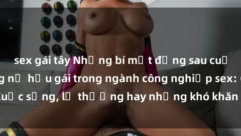 sex gái tây Những bí mật đằng sau cuộc sống của những nữ hầu gái trong ngành công nghiệp sex: Cuộc sống, lẽ thường hay những khó khăn mà họ phải đối mặt.