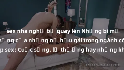 sex nhà nghỉ bị quay lén Những bí mật đằng sau cuộc sống của những nữ hầu gái trong ngành công nghiệp sex: Cuộc sống, lẽ thường hay những khó khăn mà họ phải đối mặt.