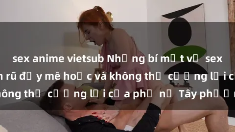 sex anime vietsub Những bí mật về sex gái Tây: Sự quyến rũ đầy mê hoặc và không thể cưỡng lại của phụ nữ Tây phương