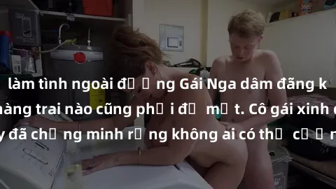 làm tình ngoài đường Gái Nga dâm đãng khiến tim bất cứ chàng trai nào cũng phải đỏ mặt. Cô gái xinh đẹp này đã chứng minh rằng không ai có thể cưỡng lại khi cô làm tình đắm say.