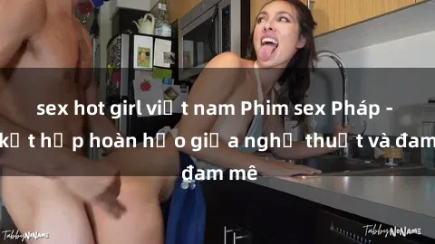 sex hot girl việt nam Phim sex Pháp - Sự kết hợp hoàn hảo giữa nghệ thuật và đam mê