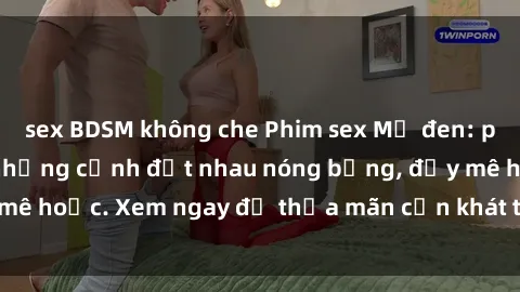 sex BDSM không che Phim sex Mỹ đen: phút mãnh liệt với những cảnh địt nhau nóng bỏng, đầy mê hoặc. Xem ngay để thỏa mãn cơn khát tình dục của bạn!